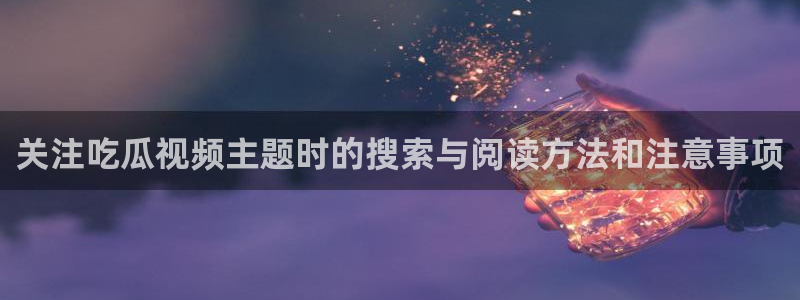 吃瓜不打烊:关注吃瓜视频主题时的搜索与阅读方法和注意事项